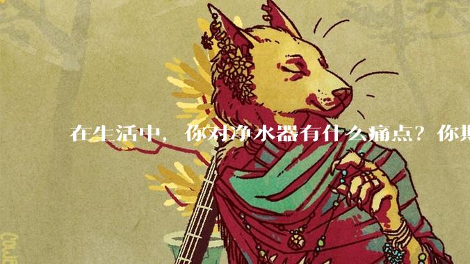 在生活中，你对净水器有什么痛点？你期待的净水产品是什么样子？
