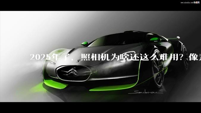 2025年了，照相机为啥还这么难用？像素低还很贵？