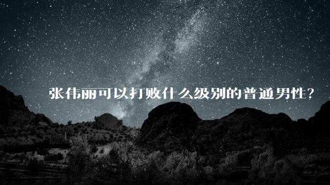 张伟丽可以打败什么级别的普通男性？
