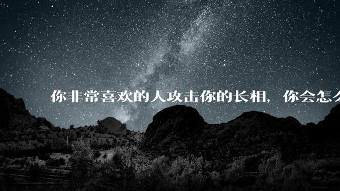 你非常喜欢的人攻击你的长相，你会怎么办？