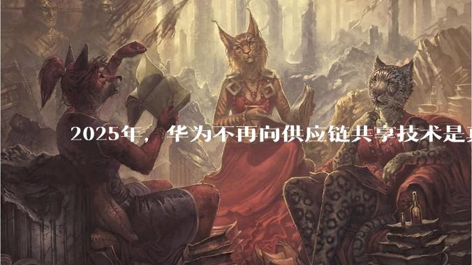2025年，华为不再向供应链共享技术是真的吗？会造成什么影响？