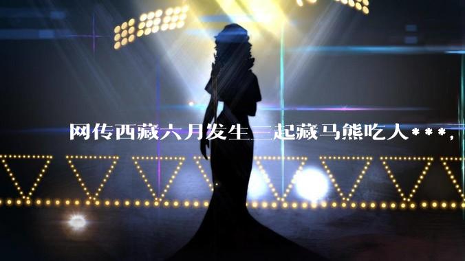 网传西藏六月发生三起藏马熊吃人***，藏马熊真的这么可怕吗？