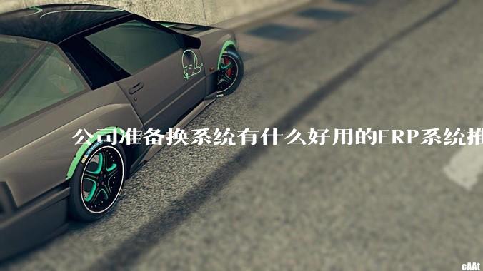 公司准备换系统有什么好用的ERP系统推荐嘛？