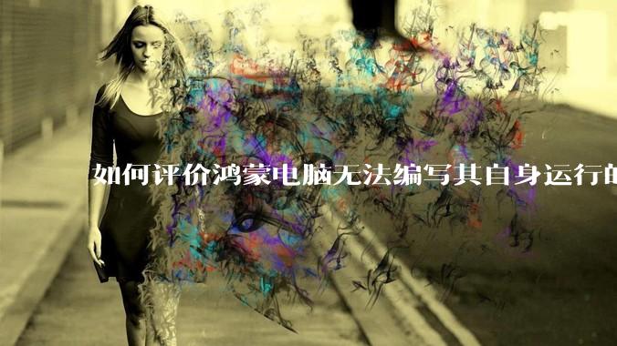 如何评价鸿蒙电脑无法编写其自身运行的程序？